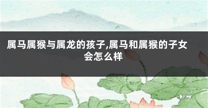 属马属猴与属龙的孩子,属马和属猴的子女会怎么样