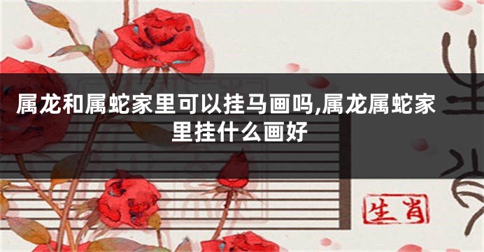 属龙和属蛇家里可以挂马画吗,属龙属蛇家里挂什么画好
