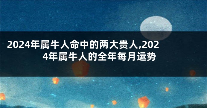 2024年属牛人命中的两大贵人,2024年属牛人的全年每月运势