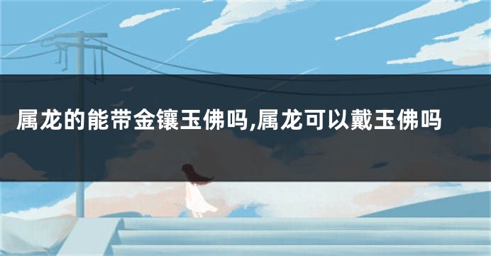 属龙的能带金镶玉佛吗,属龙可以戴玉佛吗