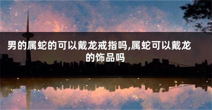 男的属蛇的可以戴龙戒指吗,属蛇可以戴龙的饰品吗