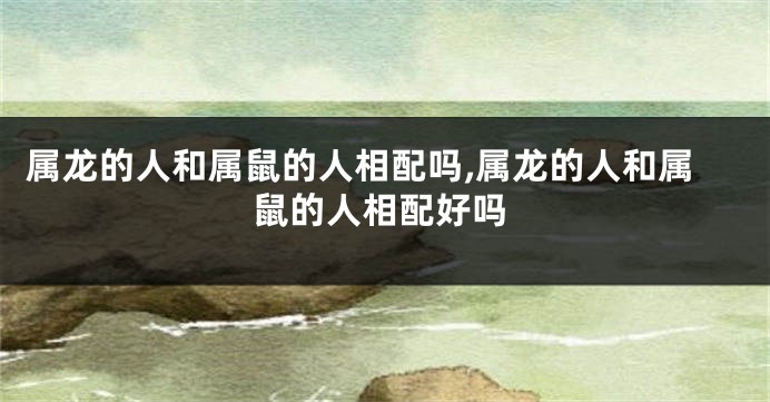 属龙的人和属鼠的人相配吗,属龙的人和属鼠的人相配好吗
