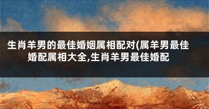 生肖羊男的最佳婚姻属相配对(属羊男最佳婚配属相大全,生肖羊男最佳婚配