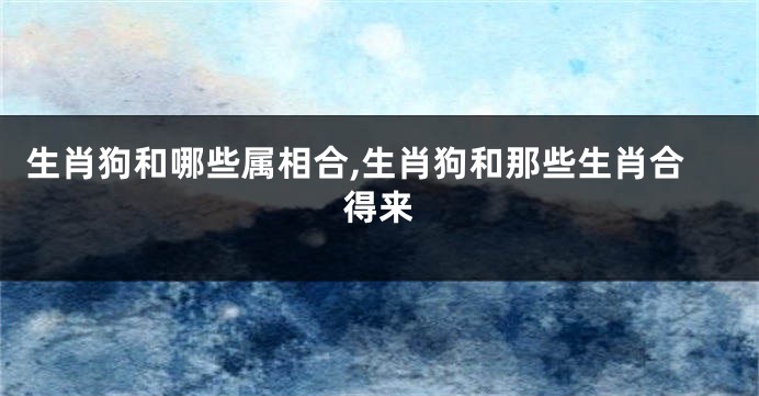 生肖狗和哪些属相合,生肖狗和那些生肖合得来