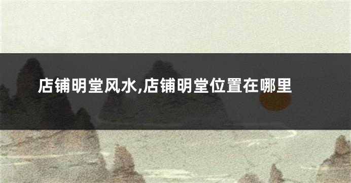 店铺明堂风水,店铺明堂位置在哪里