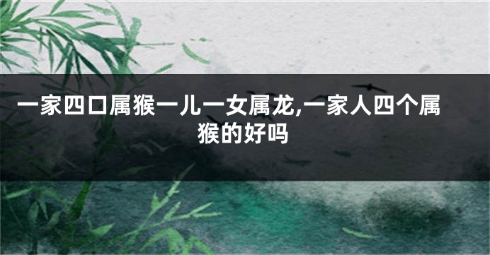 一家四口属猴一儿一女属龙,一家人四个属猴的好吗