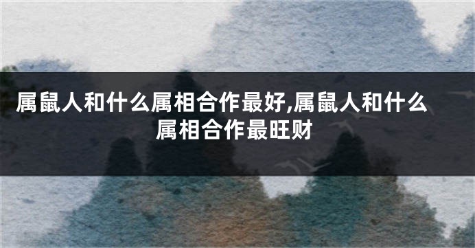 属鼠人和什么属相合作最好,属鼠人和什么属相合作最旺财