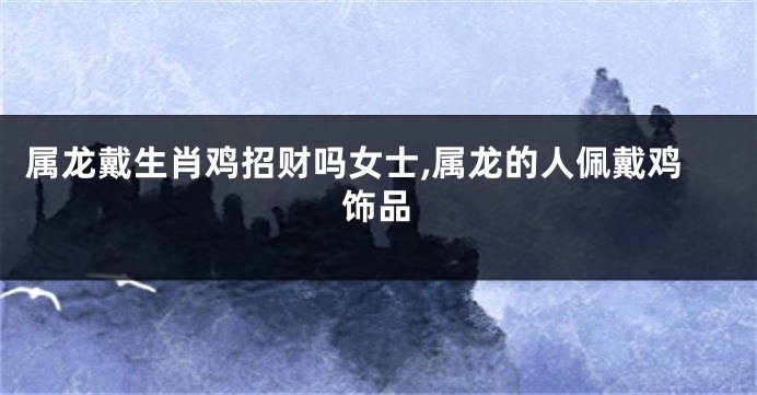 属龙戴生肖鸡招财吗女士,属龙的人佩戴鸡饰品