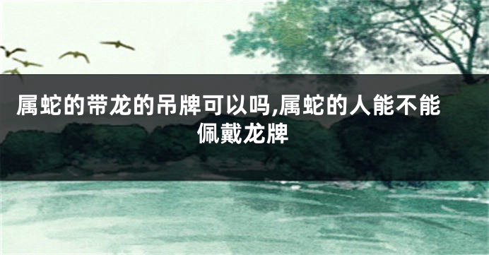 属蛇的带龙的吊牌可以吗,属蛇的人能不能佩戴龙牌