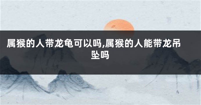 属猴的人带龙龟可以吗,属猴的人能带龙吊坠吗