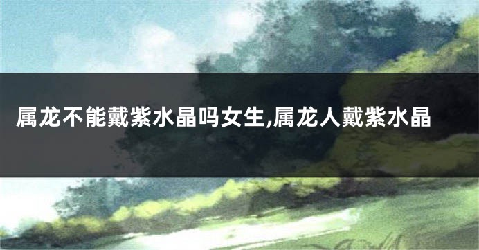 属龙不能戴紫水晶吗女生,属龙人戴紫水晶