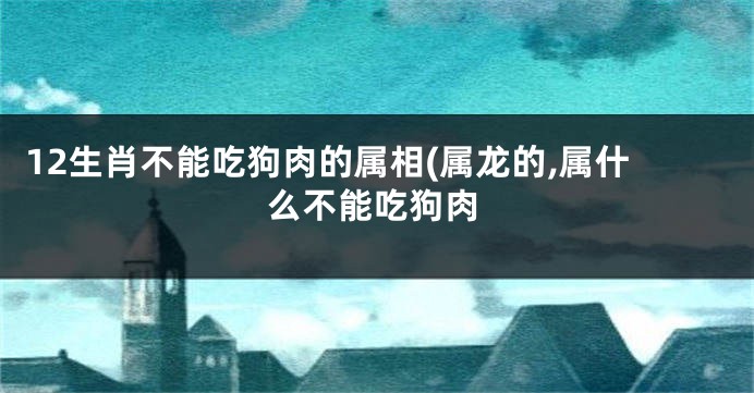 12生肖不能吃狗肉的属相(属龙的,属什么不能吃狗肉