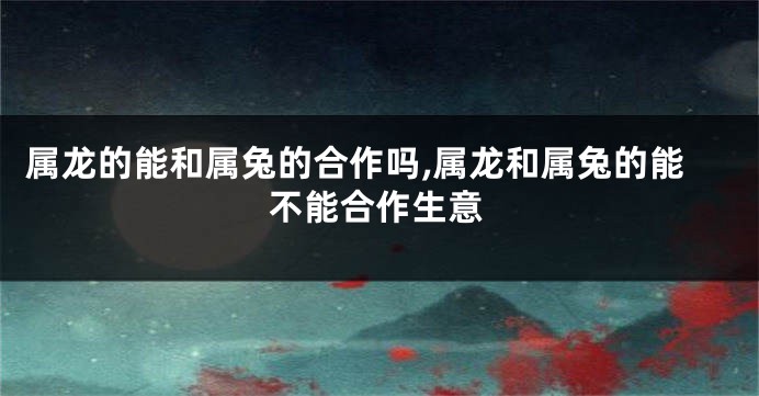 属龙的能和属兔的合作吗,属龙和属兔的能不能合作生意