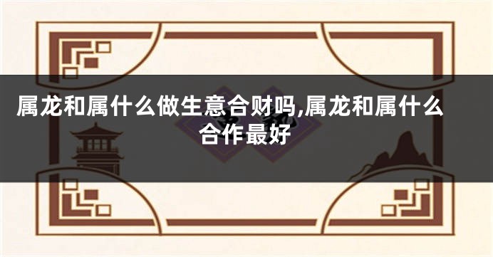 属龙和属什么做生意合财吗,属龙和属什么合作最好