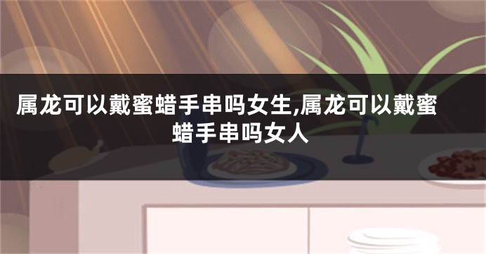 属龙可以戴蜜蜡手串吗女生,属龙可以戴蜜蜡手串吗女人