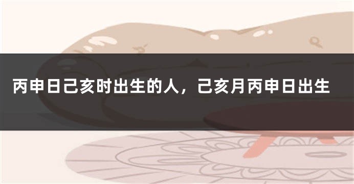 丙申日己亥时出生的人,己亥月丙申日出生