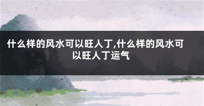 什么样的风水可以旺人丁,什么样的风水可以旺人丁运气
