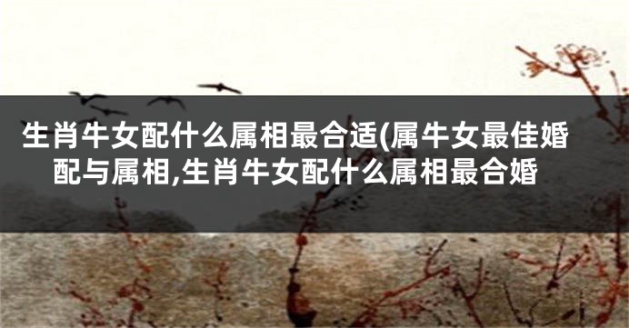 生肖牛女配什么属相最合适(属牛女最佳婚配与属相,生肖牛女配什么属相最合婚