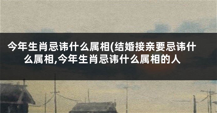 今年生肖忌讳什么属相(结婚接亲要忌讳什么属相,今年生肖忌讳什么属相的人