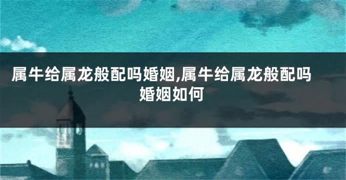 属牛给属龙般配吗婚姻,属牛给属龙般配吗婚姻如何