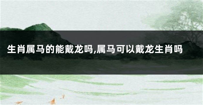 生肖属马的能戴龙吗,属马可以戴龙生肖吗