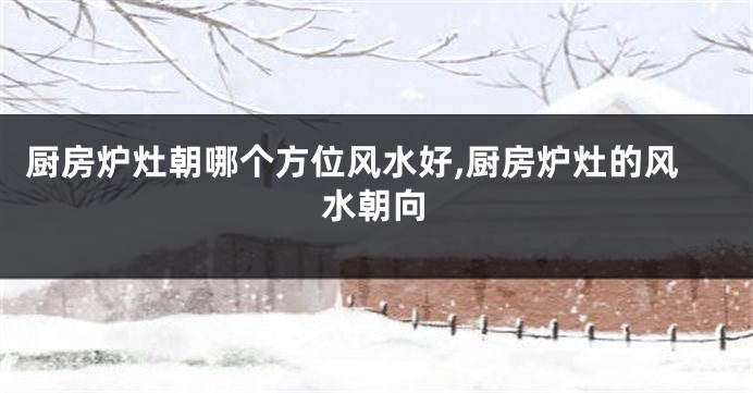 厨房炉灶朝哪个方位风水好,厨房炉灶的风水朝向