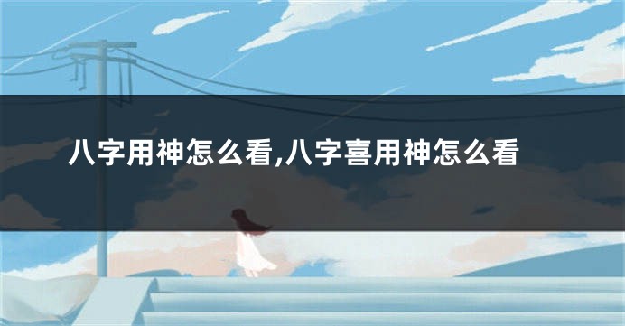 八字用神怎么看,八字喜用神怎么看