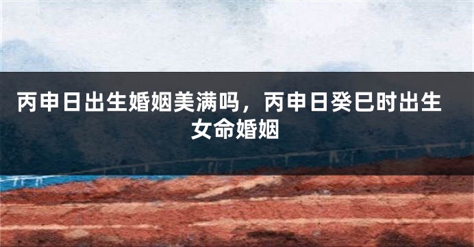 丙申日出生婚姻美满吗,丙申日癸巳时出生女命婚姻