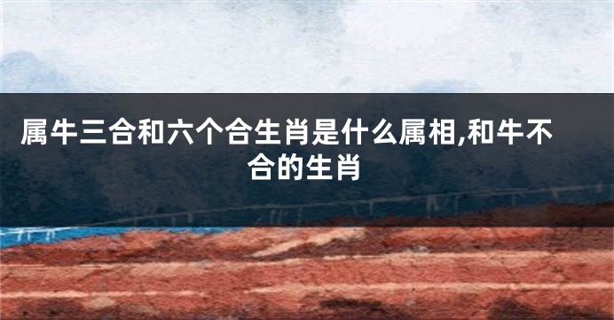 属牛三合和六个合生肖是什么属相,和牛不合的生肖