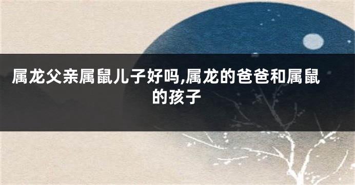 属龙父亲属鼠儿子好吗,属龙的爸爸和属鼠的孩子