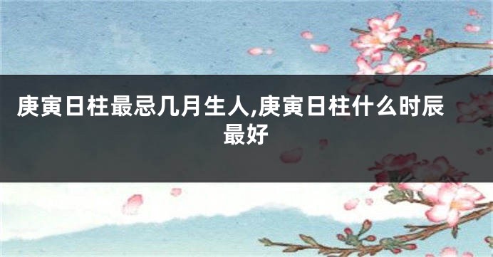 庚寅日柱最忌几月生人,庚寅日柱什么时辰最好