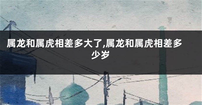 属龙和属虎相差多大了,属龙和属虎相差多少岁