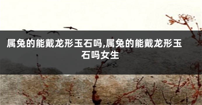 属兔的能戴龙形玉石吗,属兔的能戴龙形玉石吗女生