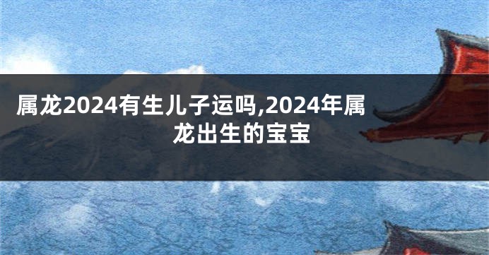 属龙2024有生儿子运吗,2024年属龙出生的宝宝