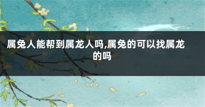 属兔人能帮到属龙人吗,属兔的可以找属龙的吗