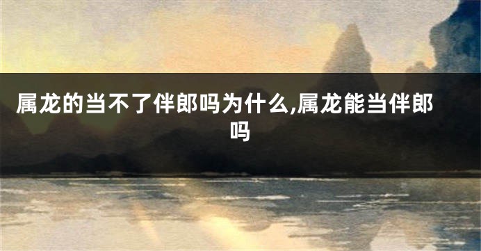 属龙的当不了伴郎吗为什么,属龙能当伴郎吗
