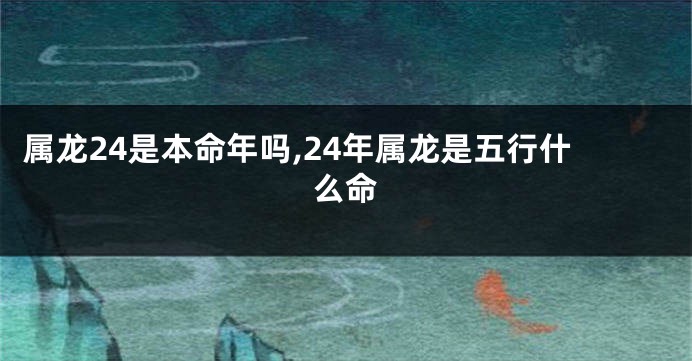 属龙24是本命年吗,24年属龙是五行什么命