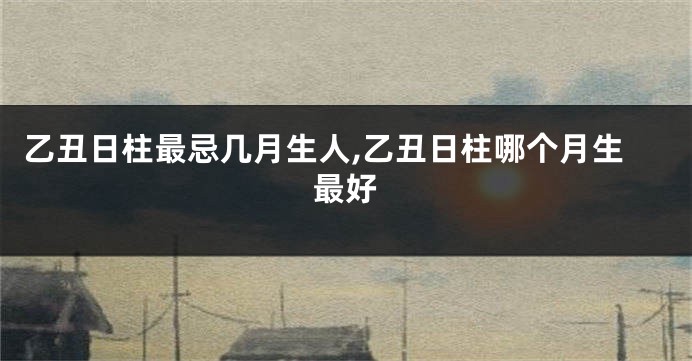 乙丑日柱最忌几月生人,乙丑日柱哪个月生最好