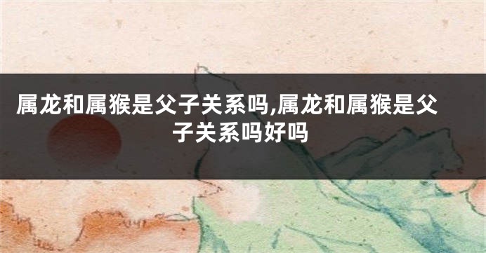 属龙和属猴是父子关系吗,属龙和属猴是父子关系吗好吗