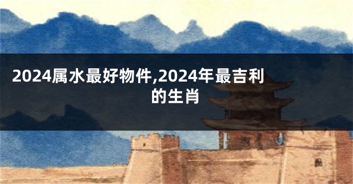 2024属水最好物件,2024年最吉利的生肖