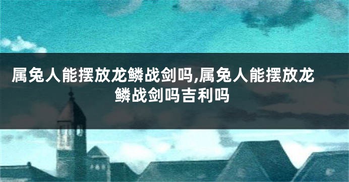 属兔人能摆放龙鳞战剑吗,属兔人能摆放龙鳞战剑吗吉利吗