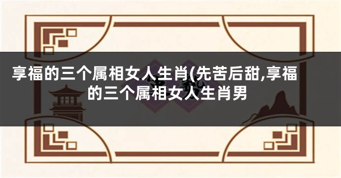 享福的三个属相女人生肖(先苦后甜,享福的三个属相女人生肖男