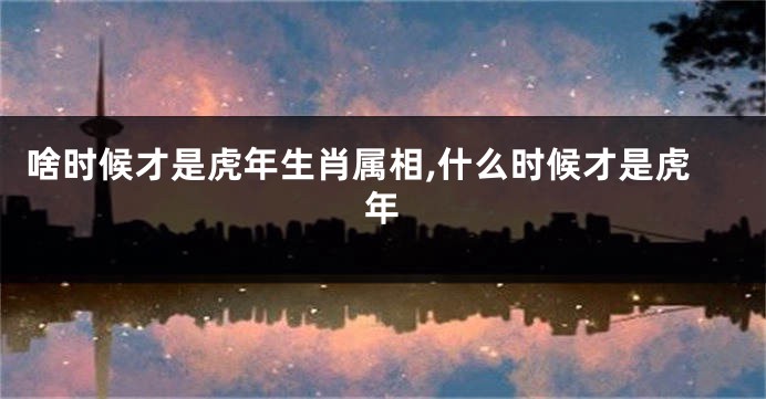 啥时候才是虎年生肖属相,什么时候才是虎年