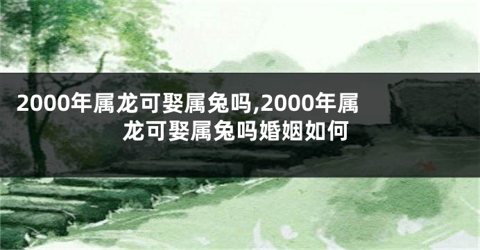 2000年属龙可娶属兔吗,2000年属龙可娶属兔吗婚姻如何