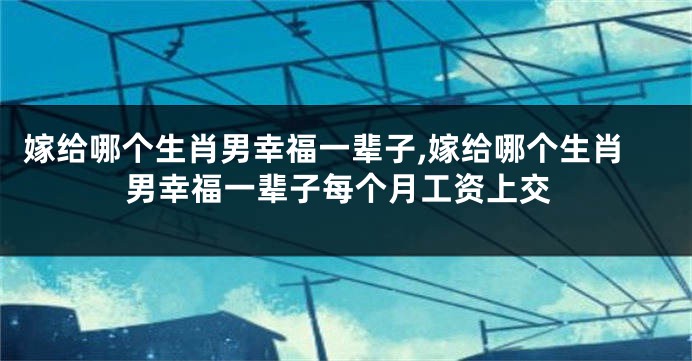 嫁给哪个生肖男幸福一辈子,嫁给哪个生肖男幸福一辈子每个月工资上交