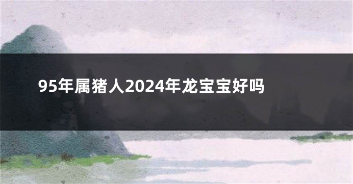 95年属猪人2024年龙宝宝好吗