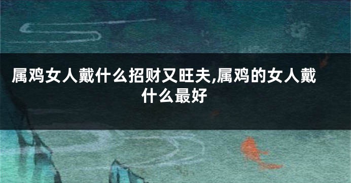 属鸡女人戴什么招财又旺夫,属鸡的女人戴什么最好