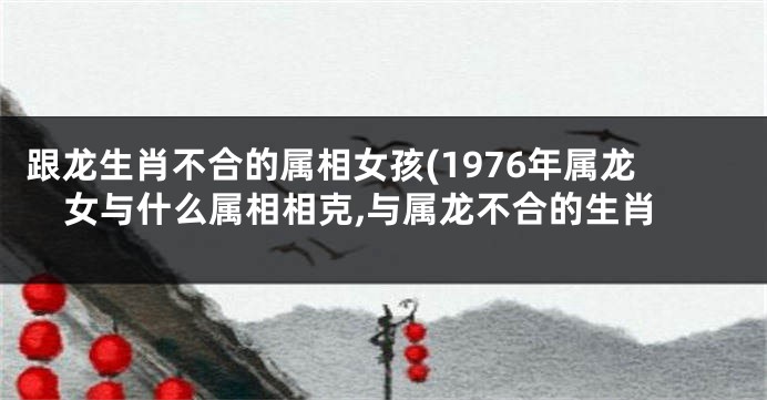 跟龙生肖不合的属相女孩(1976年属龙女与什么属相相克,与属龙不合的生肖
