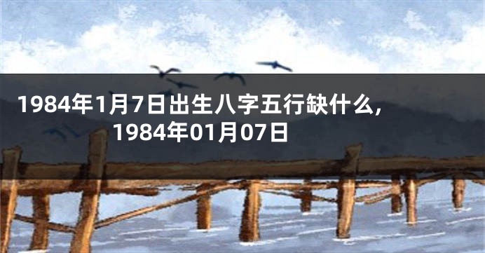 1984年1月7日出生八字五行缺什么,1984年01月07日