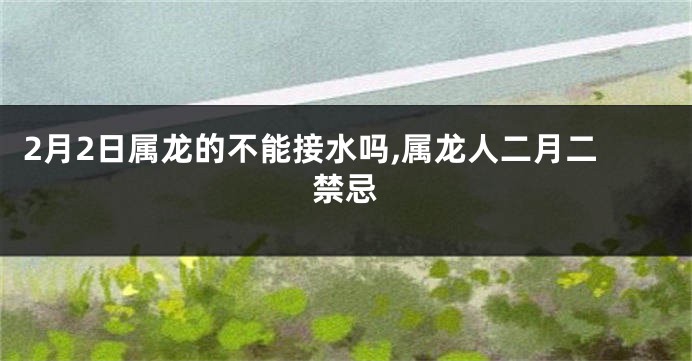 2月2日属龙的不能接水吗,属龙人二月二禁忌